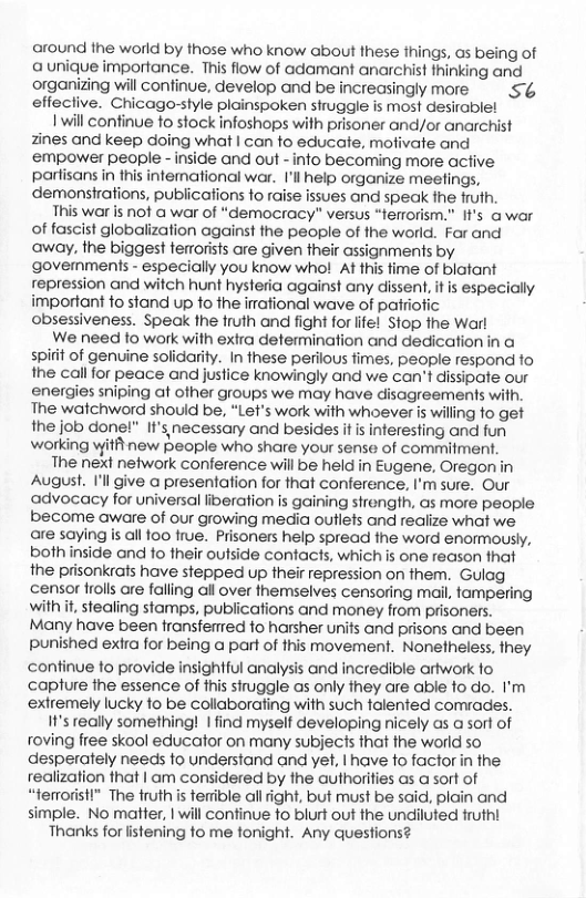 around the world by those who know about these things, as being of a unique importance. This flow of adamant anarchist thinking and organizing will confinue, develop and be increasingly more S effecive. Chicago-style plainspoken struggle is most desirable! 1 will continue to stock infoshops with prisoner and/or anarchist zines and keep doing what | can to educate, mofivate and empower people - inside and out - info becoming more active partisans in this intemational war. I’l help organize meefings, demonstrations, publicafions fo raise issues and speak the frufh. This war is not a war of “democracy” versus “terrorism.” ’s a war of fascist globalization against the people of the world. Far and away, the biggest terrorists are given their assignments by govemments - especially you know who! At this fime of blatant repression and witch hunt hysteria against any dissent, it is especially important fo stand up fo the irational wave of patriotic obsessiveness. Speak the fruth and fight for life! Stop the Warl We need fo work with extra determination and dedication in a spiit of genvine solidarity. In these perilous fimes, people respond fo the call for peace and justice knowingly and we can’t dissipate our energies sniping af ofher groups we may have disagreements with. The watchword should be, “Let’s work with whoever s wiling fo get the job done!" If’s necessary and besides it is interesting and fun working yitit new people who share your sense of commitment. The next network conference will be held in Eugene, Oregon in August. I’ll give a presentation for that conference, I’m sure. Our advocacy for universal liberation is gaining strength, as more people become aware of our growing media outlefs and realize what we. are saying s all foo frue. Prisoners help spread fhe word enormously, both inside and fo their outside contacts, which is one reason that the prisonkrats have stepped up their repression on them. Gulag censor frolls are falling all over fhemselves censoring mail, tampering with it stealing stamps, publications and money from prisoners. Many have been transfered fo harsher units and prisons and been Punished exira for being @ part of fhis movement. Nonetheless, they continue to provide insightful analysis and incredible artwork fo capture ihe essence of fhis siruggle as only they are able fo do. I’m extremely lucky fo be collaborating with such talented comrades. I1’s really something! | find myself developing nicely as a sort of roving free skool educafor on many subjects that the world so desperately needs fo understand and yet, | have fo factor in the realization fhat | am considered by the authrities as a sort of “terroristl” The fruth s terible allight, but must be said. plain and simple. No matter, | will confinue fo blurt out the undiluted rutht Thanks for fistening fo me fonight. Any questions?